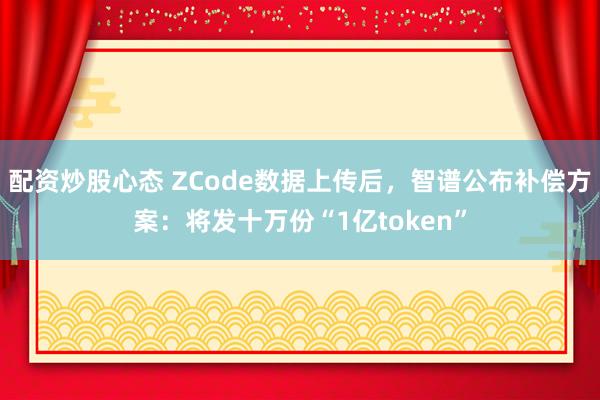配资炒股心态 ZCode数据上传后，智谱公布补偿方案：将发十万份“1亿token”