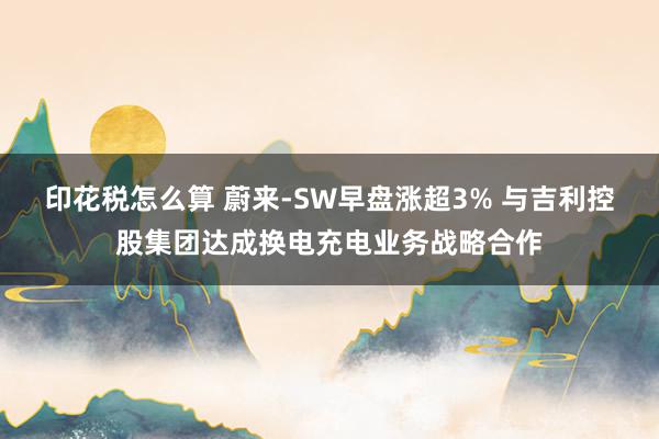 印花税怎么算 蔚来-SW早盘涨超3% 与吉利控股集团达成换电充电业务战略合作