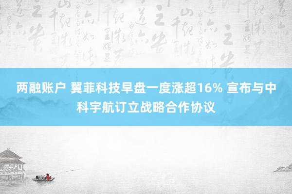 两融账户 翼菲科技早盘一度涨超16% 宣布与中科宇航订立战略合作协议