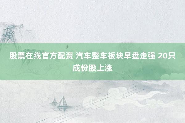 股票在线官方配资 汽车整车板块早盘走强 20只成份股上涨