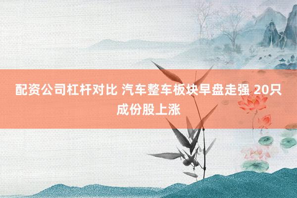 配资公司杠杆对比 汽车整车板块早盘走强 20只成份股上涨