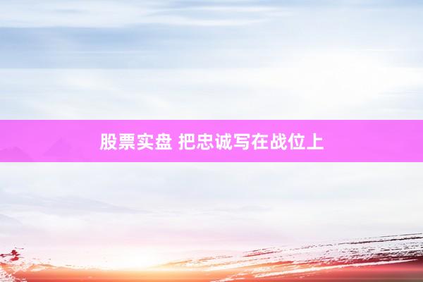股票实盘 把忠诚写在战位上
