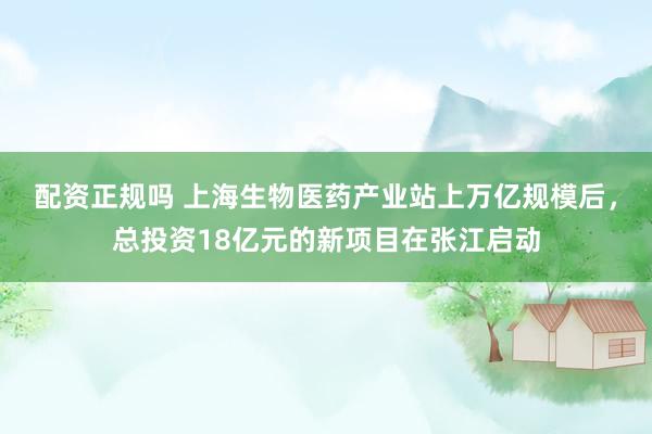 配资正规吗 上海生物医药产业站上万亿规模后，总投资18亿元的新项目在张江启动