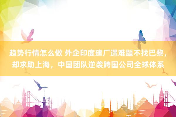 趋势行情怎么做 外企印度建厂遇难题不找巴黎，却求助上海，中国团队逆袭跨国公司全球体系