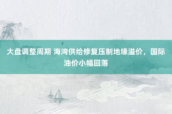 大盘调整周期 海湾供给修复压制地缘溢价，国际油价小幅回落