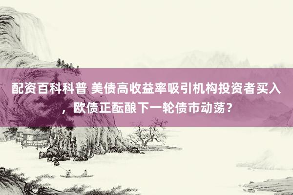 配资百科科普 美债高收益率吸引机构投资者买入,欧债正酝酿下一轮债市动荡?