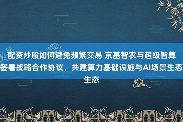 配资炒股如何避免频繁交易 京基智农与超级智算签署战略合作协议，共建算力基础设施与AI场景生态