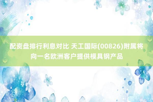 配资盘排行利息对比 天工国际(00826)附属将向一名欧洲客户提供模具钢产品