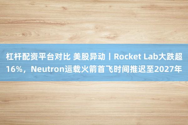 杠杆配资平台对比 美股异动丨Rocket Lab大跌超16%，Neutron运载火箭首飞时间推迟至2027年