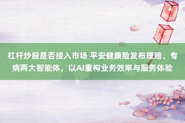 杠杆炒股是否接入市场 平安健康险发布理赔、专病两大智能体，以AI重构业务效率与服务体验