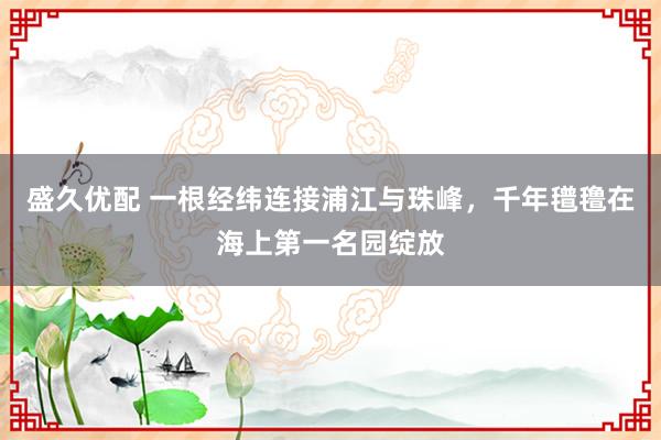 盛久优配 一根经纬连接浦江与珠峰，千年氆氇在海上第一名园绽放
