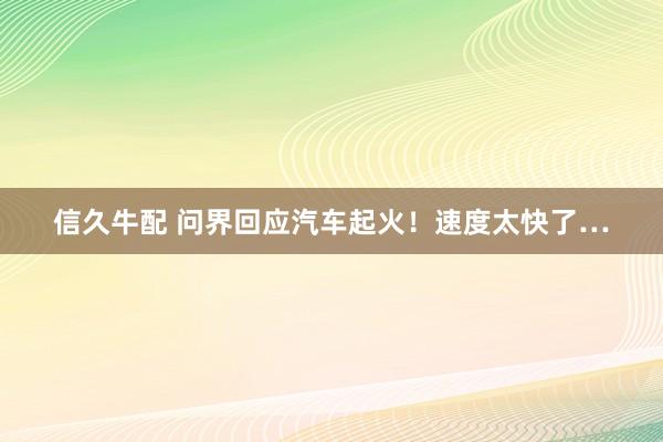 信久牛配 问界回应汽车起火！速度太快了…