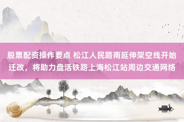 股票配资操作要点 松江人民路南延伸架空线开始迁改，将助力盘活铁路上海松江站周边交通网络