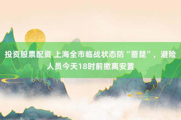 投资股票配资 上海全市临战状态防“蔷琵”，避险人员今天18时前撤离安置