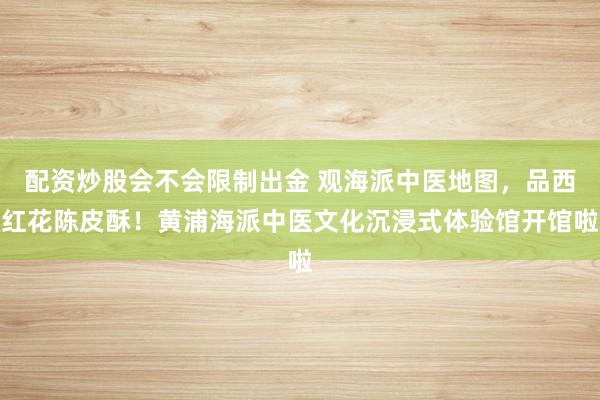 配资炒股会不会限制出金 观海派中医地图，品西红花陈皮酥！黄浦海派中医文化沉浸式体验馆开馆啦