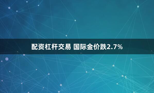 配资杠杆交易 国际金价跌2.7%