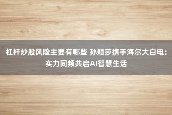 杠杆炒股风险主要有哪些 孙颖莎携手海尔大白电：实力同频共启AI智慧生活