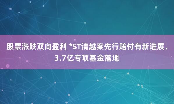 股票涨跌双向盈利 *ST清越案先行赔付有新进展，3.7亿专项基金落地