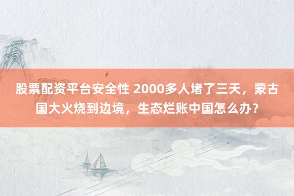 股票配资平台安全性 2000多人堵了三天，蒙古国大火烧到边境，生态烂账中国怎么办？