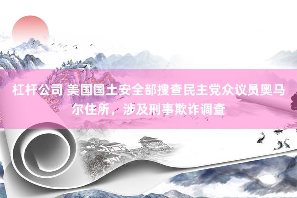 杠杆公司 美国国土安全部搜查民主党众议员奥马尔住所，涉及刑事欺诈调查