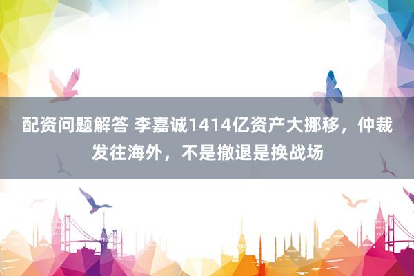 配资问题解答 李嘉诚1414亿资产大挪移，仲裁发往海外，不是撤退是换战场