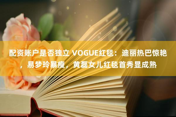 配资账户是否独立 VOGUE红毯：迪丽热巴惊艳，易梦玲暴瘦，黄磊女儿红毯首秀显成熟