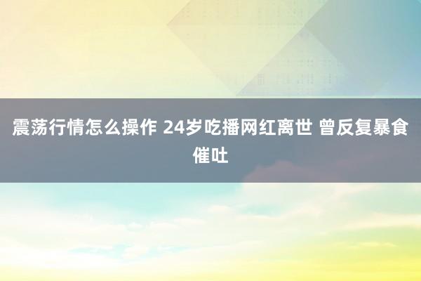震荡行情怎么操作 24岁吃播网红离世 曾反复暴食催吐