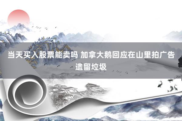 当天买入股票能卖吗 加拿大鹅回应在山里拍广告遗留垃圾