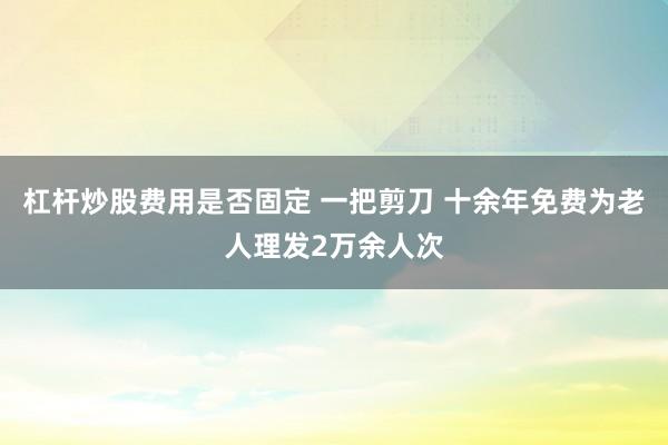 杠杆炒股费用是否固定 一把剪刀 十余年免费为老人理发2万余人次