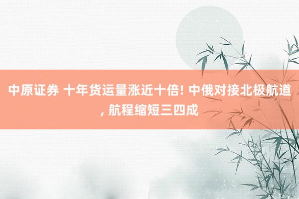 中原证券 十年货运量涨近十倍! 中俄对接北极航道, 航程缩短三四成