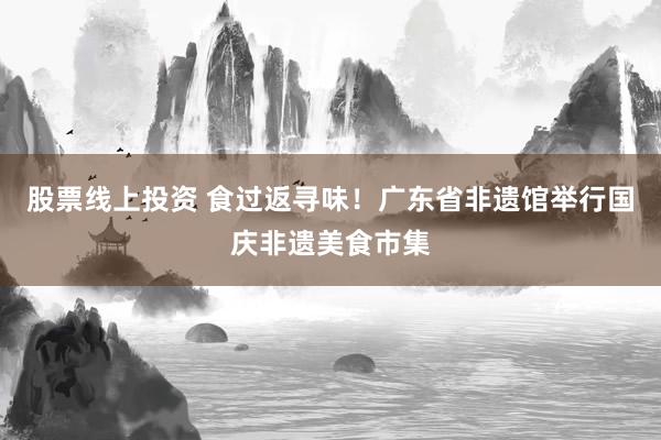 股票线上投资 食过返寻味!广东省非遗馆举行国庆非遗美食市集