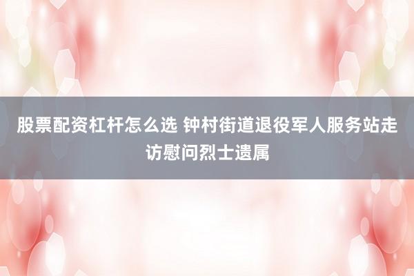 股票配资杠杆怎么选 钟村街道退役军人服务站走访慰问烈士遗属