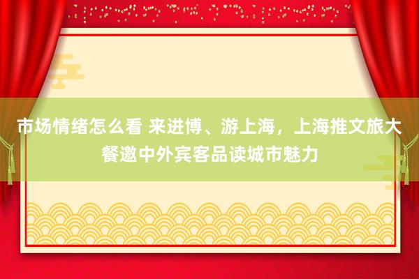 市场情绪怎么看 来进博、游上海，上海推文旅大餐邀中外宾客品读城市魅力