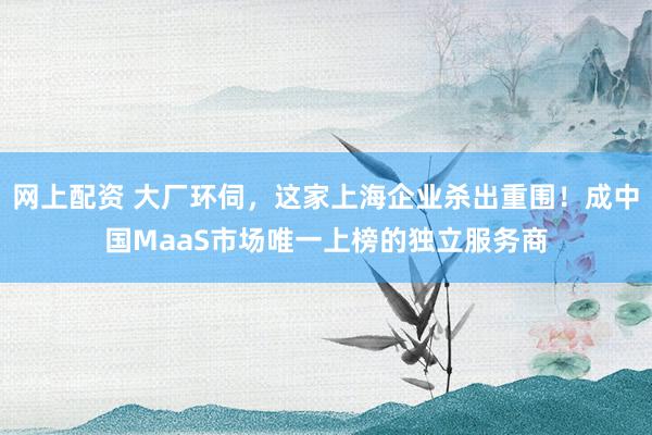 网上配资 大厂环伺，这家上海企业杀出重围！成中国MaaS市场唯一上榜的独立服务商