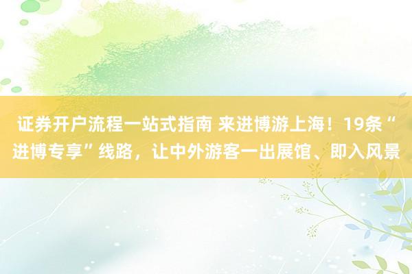 证券开户流程一站式指南 来进博游上海!19条“进博专享”线路,让中外游客一出展馆、即入风景